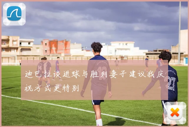 迪巴拉谈进球与胜利妻子建议我庆祝方式更特别