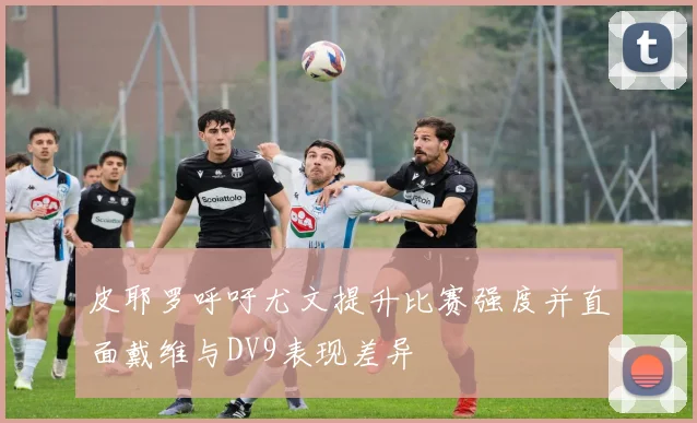 皮耶罗呼吁尤文提升比赛强度并直面戴维与DV9表现差异