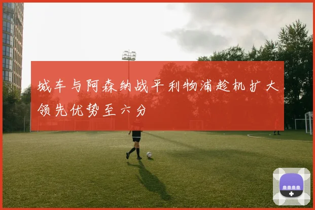 城车与阿森纳战平利物浦趁机扩大领先优势至六分