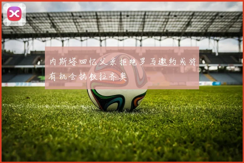 内斯塔回忆父亲拒绝罗马邀约或将有机会执教拉齐奥