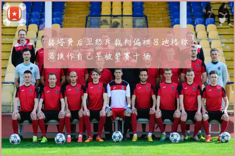 赫塔费后卫怒斥裁判偏袒吕迪格称若换作自己早被禁赛十场