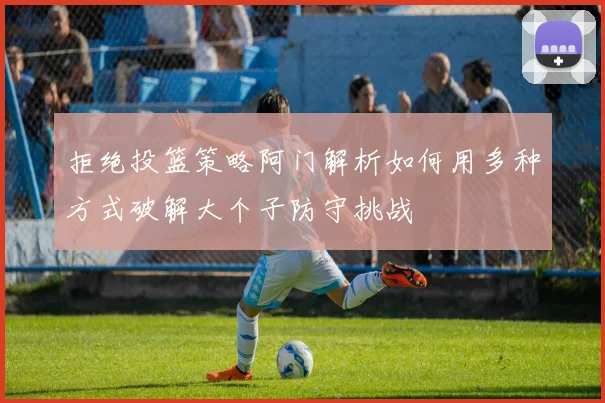 拒绝投篮策略阿门解析如何用多种方式破解大个子防守挑战