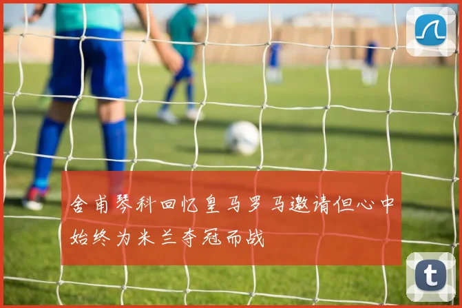 舍甫琴科回忆皇马罗马邀请但心中始终为米兰夺冠而战