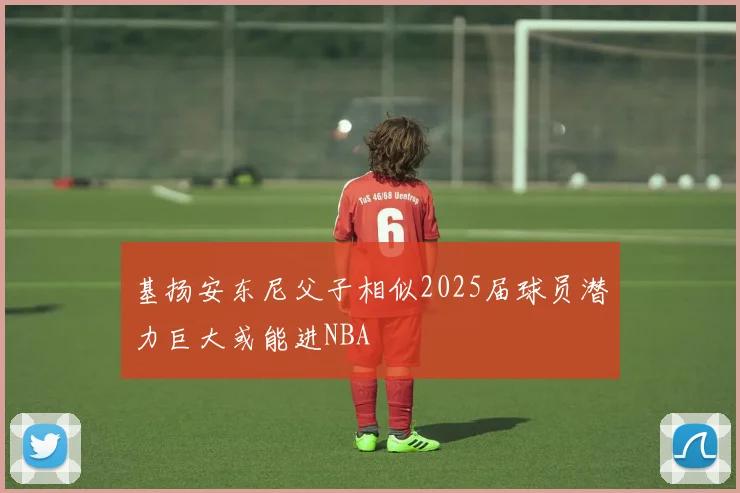 基扬安东尼父子相似2025届球员潜力巨大或能进NBA