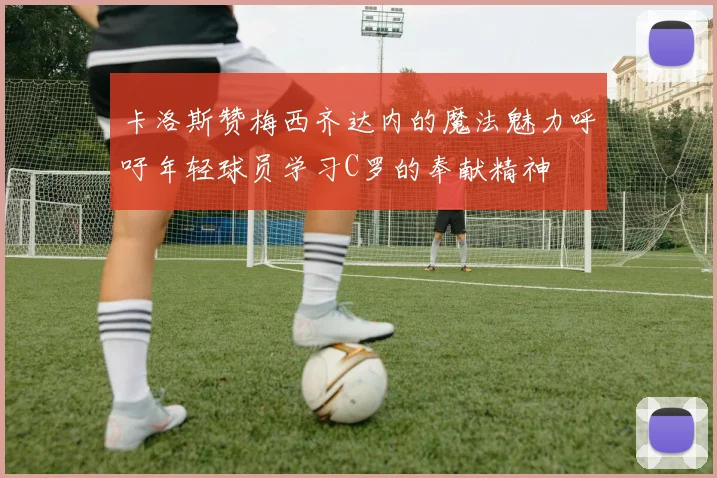 卡洛斯赞梅西齐达内的魔法魅力呼吁年轻球员学习C罗的奉献精神