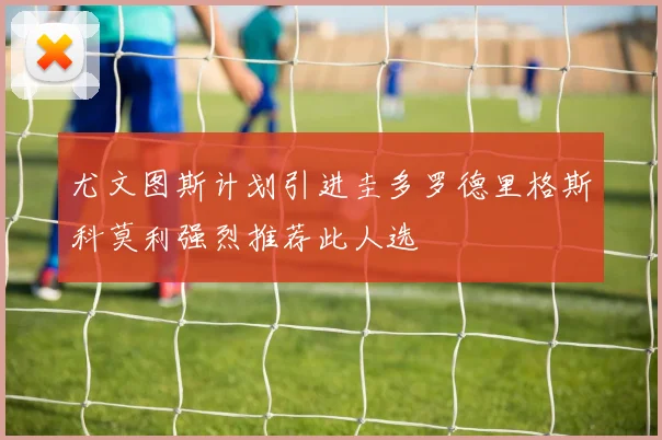 尤文图斯计划引进圭多罗德里格斯科莫利强烈推荐此人选