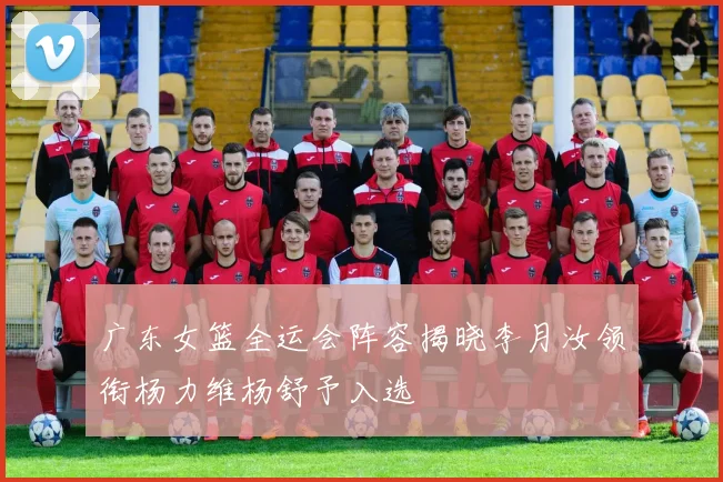 广东女篮全运会阵容揭晓李月汝领衔杨力维杨舒予入选