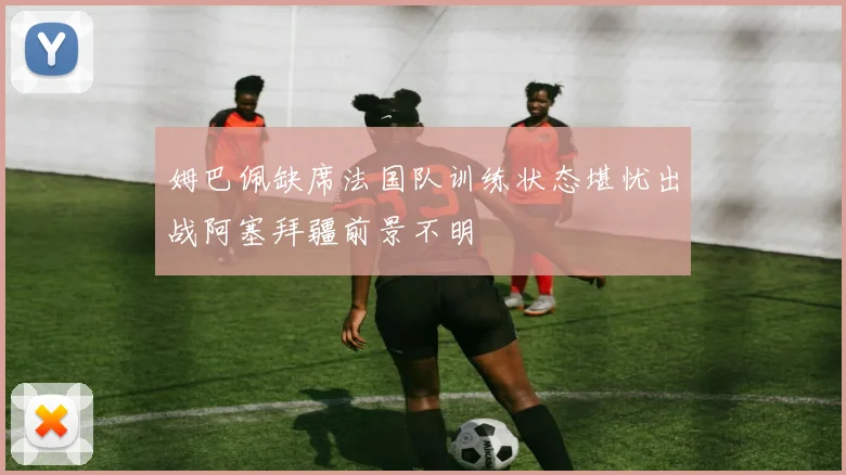 姆巴佩缺席法国队训练状态堪忧出战阿塞拜疆前景不明