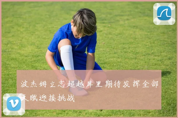 波杰姆立志超越库里期待发挥全部天赋迎接挑战