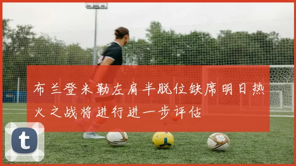 布兰登米勒左肩半脱位缺席明日热火之战将进行进一步评估