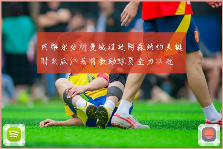 内维尔分析曼城追赶阿森纳的关键时刻瓜帅或将激励球员全力以赴