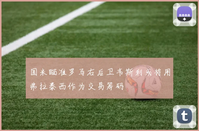 国米瞄准罗马右后卫韦斯利或将用弗拉泰西作为交易筹码