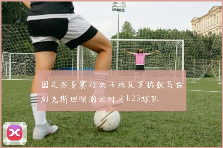 国足热身赛对决卡纳瓦罗执教乌兹别克斯坦刚淘汰对方U23球队