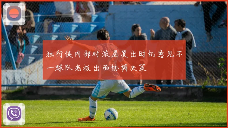 独行侠内部对浓眉复出时机意见不一球队老板出面协调决策