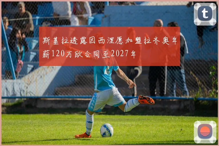 斯基拉透露因西涅愿加盟拉齐奥年薪120万欧合同至2027年