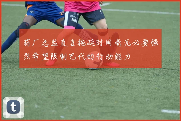 药厂总监直言拖延时间毫无必要强烈希望限制巴代的行动能力