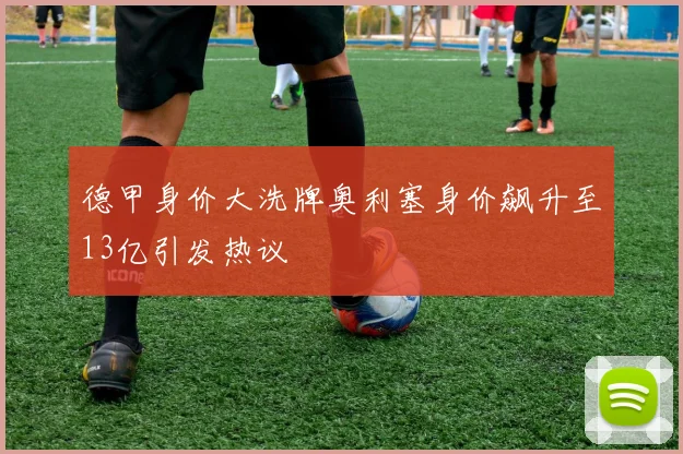 德甲身价大洗牌奥利塞身价飙升至13亿引发热议