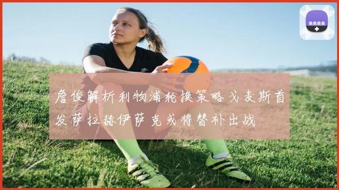 詹俊解析利物浦轮换策略戈麦斯首发萨拉赫伊萨克或将替补出战