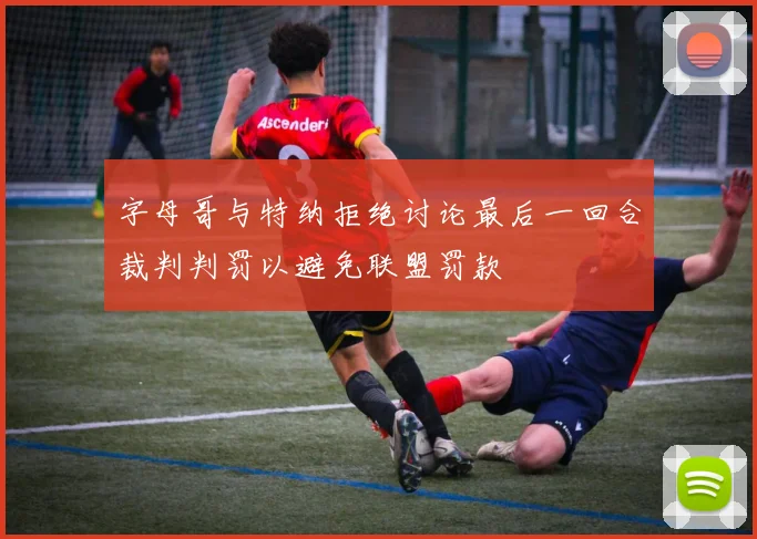 字母哥与特纳拒绝讨论最后一回合裁判判罚以避免联盟罚款