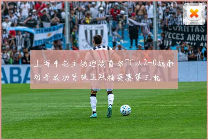 上海申花主场迎战首尔FC以2-0战胜对手成功晋级亚冠精英赛第三轮