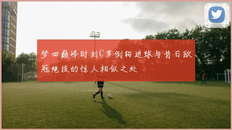 梦回巅峰时刻C罗倒钩进球与昔日欧冠绝技的惊人相似之处