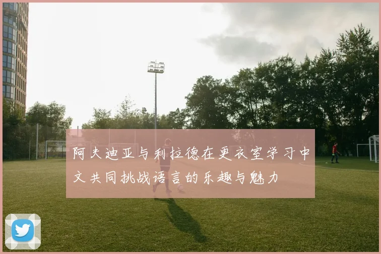 阿夫迪亚与利拉德在更衣室学习中文共同挑战语言的乐趣与魅力